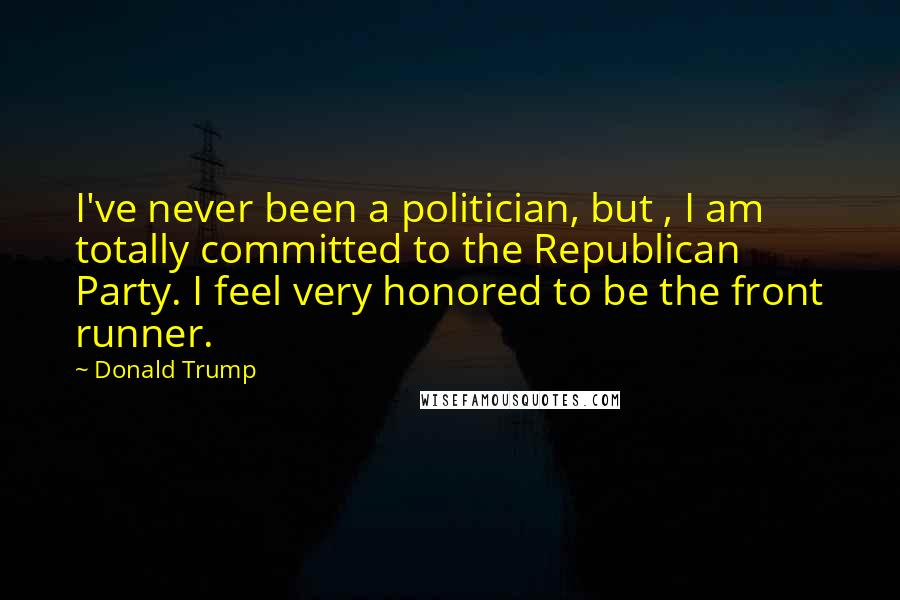 Donald Trump Quotes: I've never been a politician, but , I am totally committed to the Republican Party. I feel very honored to be the front runner.