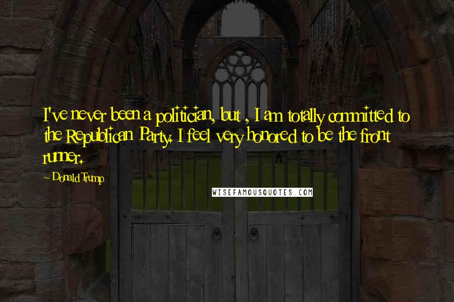 Donald Trump Quotes: I've never been a politician, but , I am totally committed to the Republican Party. I feel very honored to be the front runner.
