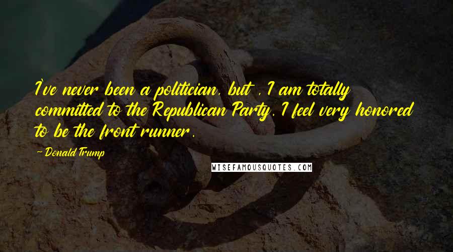Donald Trump Quotes: I've never been a politician, but , I am totally committed to the Republican Party. I feel very honored to be the front runner.