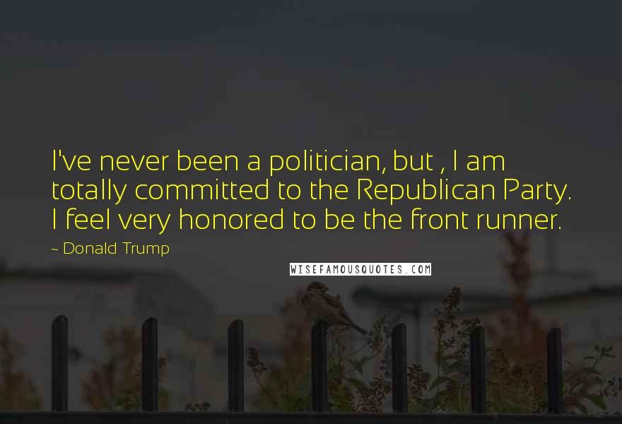 Donald Trump Quotes: I've never been a politician, but , I am totally committed to the Republican Party. I feel very honored to be the front runner.
