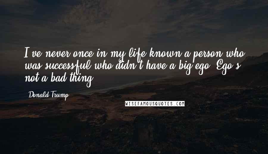 Donald Trump Quotes: I've never once in my life known a person who was successful who didn't have a big ego. Ego's not a bad thing.