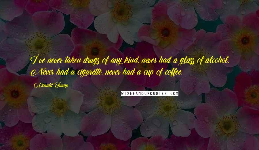 Donald Trump Quotes: I've never taken drugs of any kind, never had a glass of alcohol. Never had a cigarette, never had a cup of coffee.