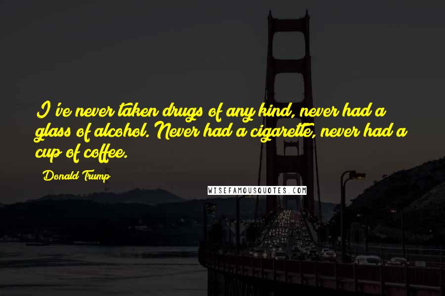 Donald Trump Quotes: I've never taken drugs of any kind, never had a glass of alcohol. Never had a cigarette, never had a cup of coffee.