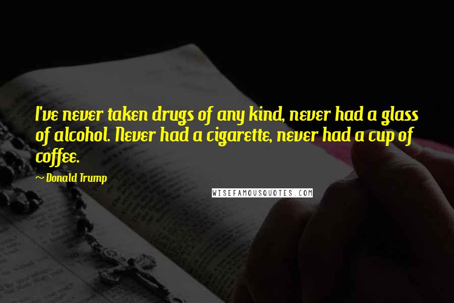 Donald Trump Quotes: I've never taken drugs of any kind, never had a glass of alcohol. Never had a cigarette, never had a cup of coffee.