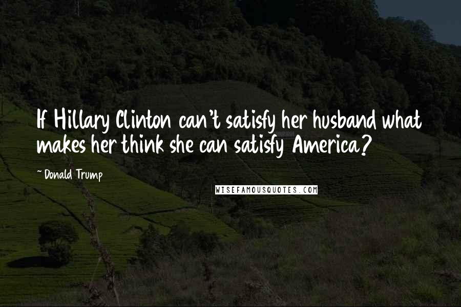 Donald Trump Quotes: If Hillary Clinton can't satisfy her husband what makes her think she can satisfy America?