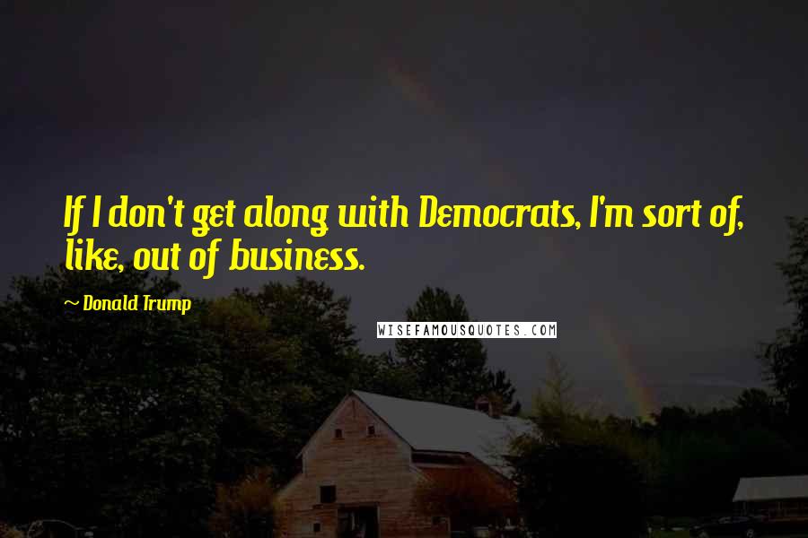 Donald Trump Quotes: If I don't get along with Democrats, I'm sort of, like, out of business.