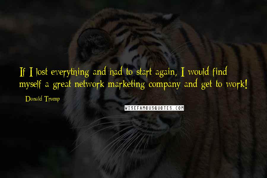 Donald Trump Quotes: If I lost everything and had to start again, I would find myself a great network marketing company and get to work!