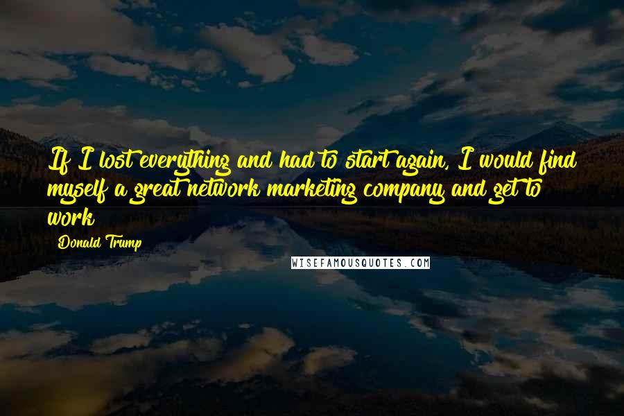 Donald Trump Quotes: If I lost everything and had to start again, I would find myself a great network marketing company and get to work!