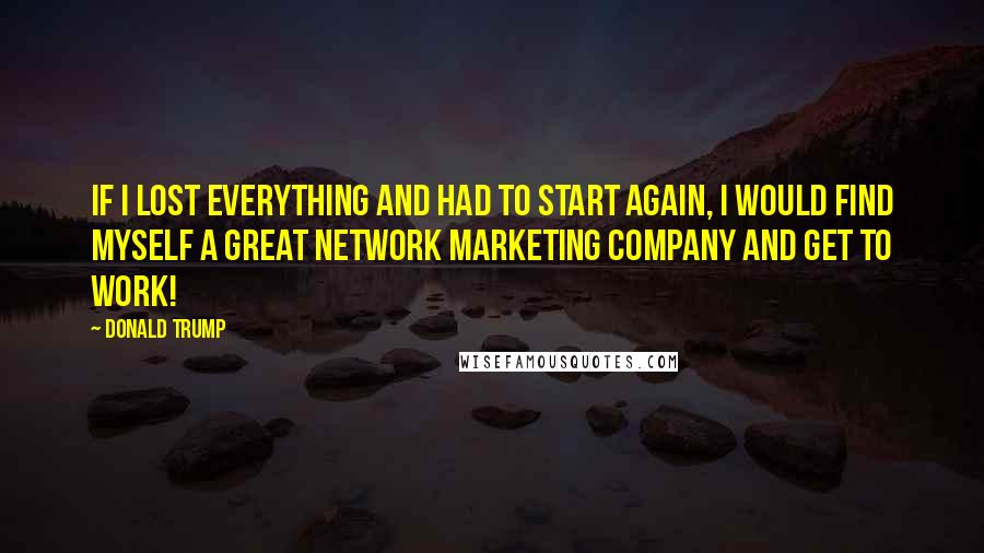 Donald Trump Quotes: If I lost everything and had to start again, I would find myself a great network marketing company and get to work!