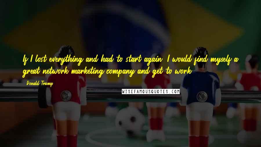 Donald Trump Quotes: If I lost everything and had to start again, I would find myself a great network marketing company and get to work!