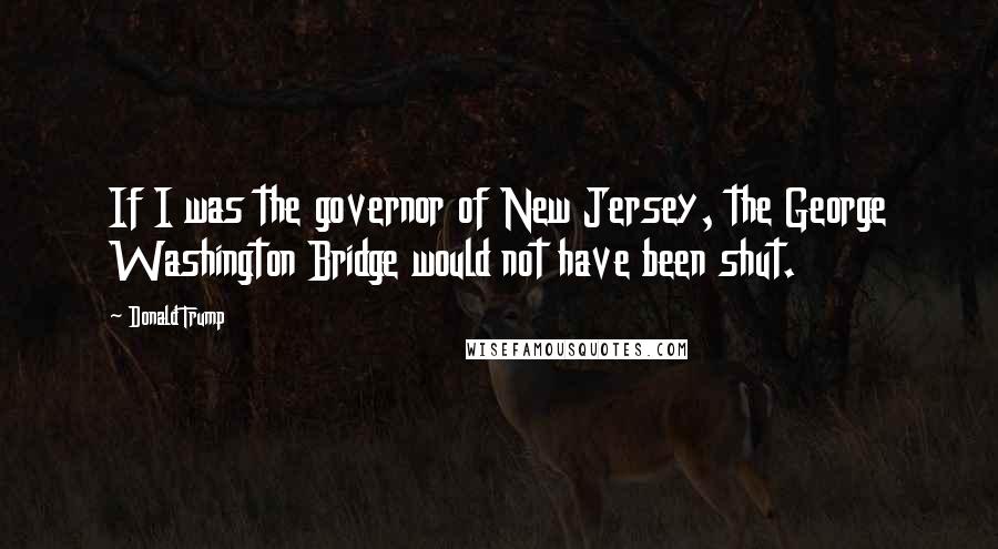 Donald Trump Quotes: If I was the governor of New Jersey, the George Washington Bridge would not have been shut.