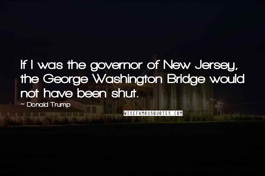 Donald Trump Quotes: If I was the governor of New Jersey, the George Washington Bridge would not have been shut.