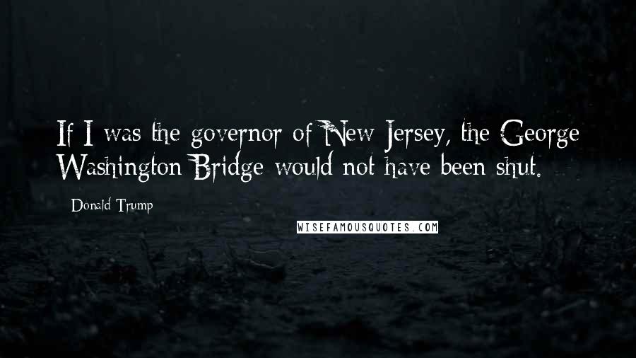 Donald Trump Quotes: If I was the governor of New Jersey, the George Washington Bridge would not have been shut.