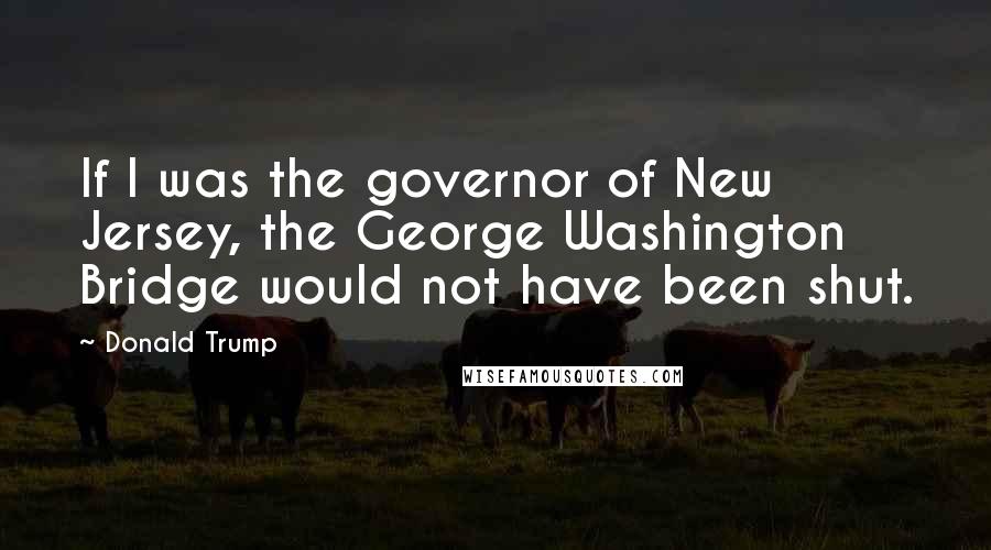 Donald Trump Quotes: If I was the governor of New Jersey, the George Washington Bridge would not have been shut.