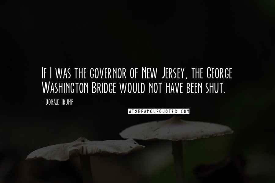 Donald Trump Quotes: If I was the governor of New Jersey, the George Washington Bridge would not have been shut.