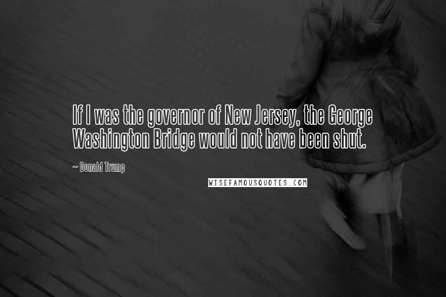 Donald Trump Quotes: If I was the governor of New Jersey, the George Washington Bridge would not have been shut.