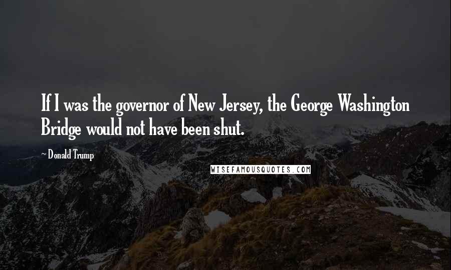 Donald Trump Quotes: If I was the governor of New Jersey, the George Washington Bridge would not have been shut.