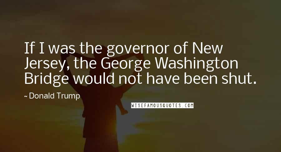 Donald Trump Quotes: If I was the governor of New Jersey, the George Washington Bridge would not have been shut.