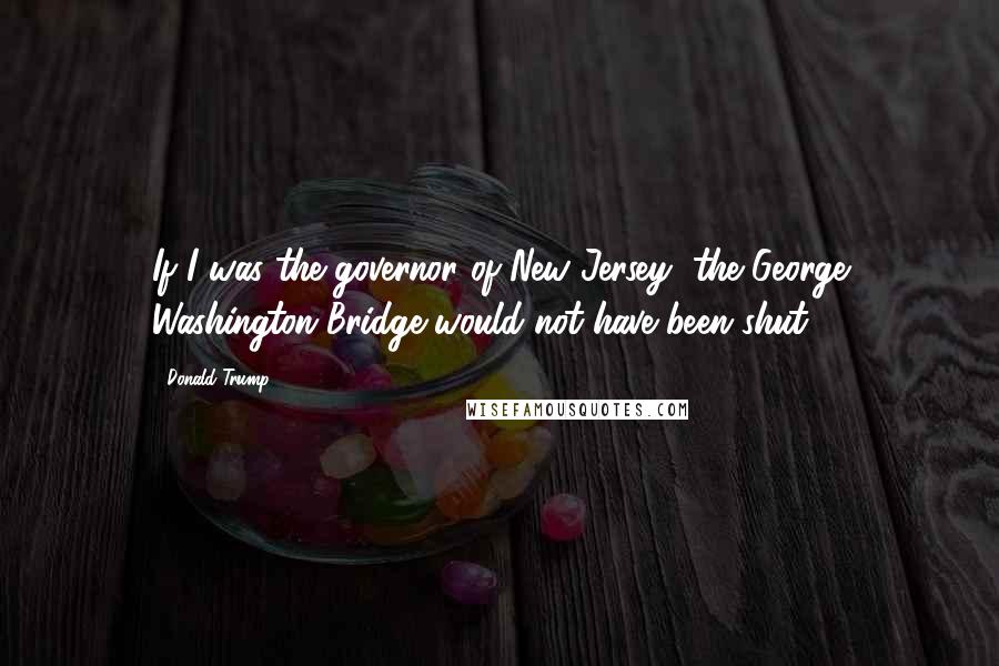 Donald Trump Quotes: If I was the governor of New Jersey, the George Washington Bridge would not have been shut.