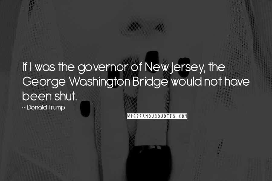Donald Trump Quotes: If I was the governor of New Jersey, the George Washington Bridge would not have been shut.