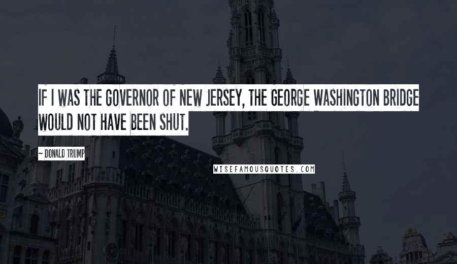 Donald Trump Quotes: If I was the governor of New Jersey, the George Washington Bridge would not have been shut.