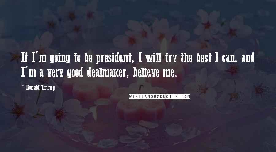 Donald Trump Quotes: If I'm going to be president, I will try the best I can, and I'm a very good dealmaker, believe me.