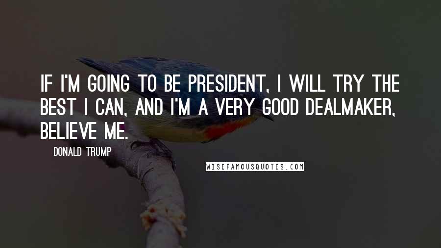 Donald Trump Quotes: If I'm going to be president, I will try the best I can, and I'm a very good dealmaker, believe me.