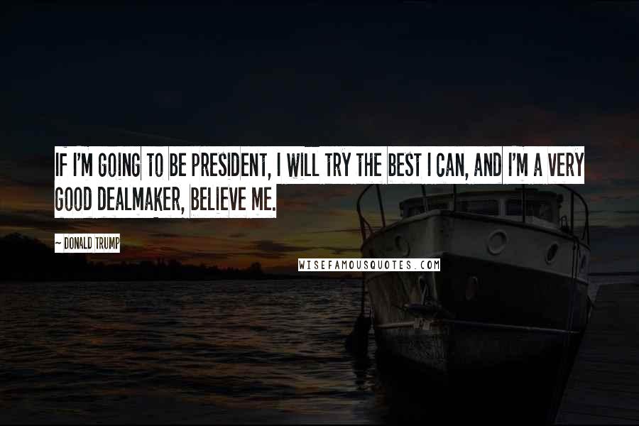 Donald Trump Quotes: If I'm going to be president, I will try the best I can, and I'm a very good dealmaker, believe me.
