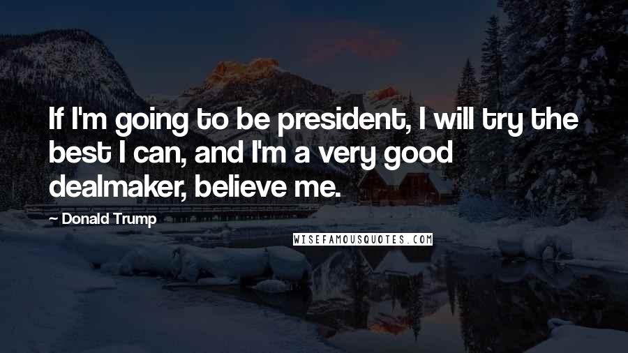 Donald Trump Quotes: If I'm going to be president, I will try the best I can, and I'm a very good dealmaker, believe me.