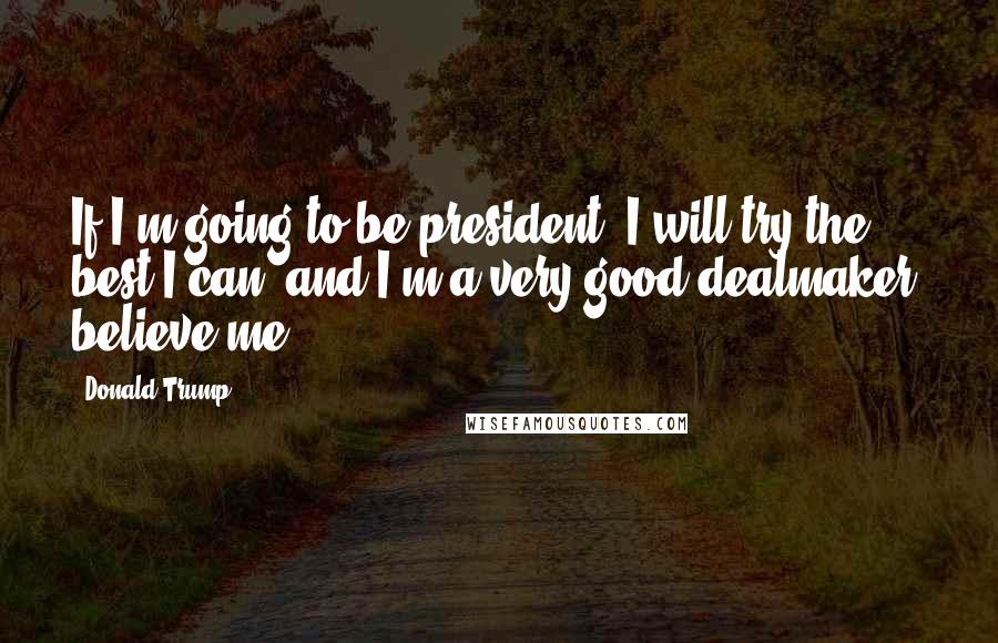 Donald Trump Quotes: If I'm going to be president, I will try the best I can, and I'm a very good dealmaker, believe me.