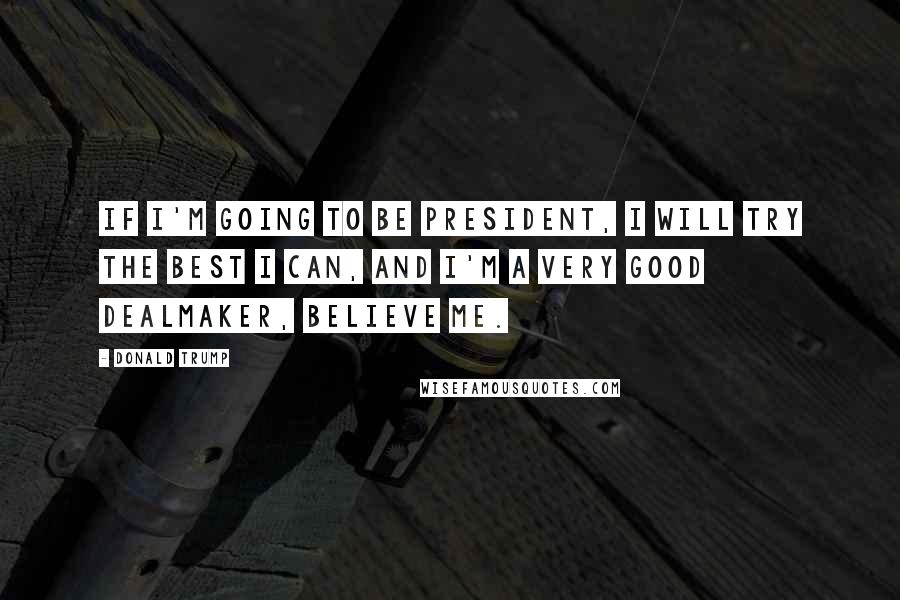 Donald Trump Quotes: If I'm going to be president, I will try the best I can, and I'm a very good dealmaker, believe me.