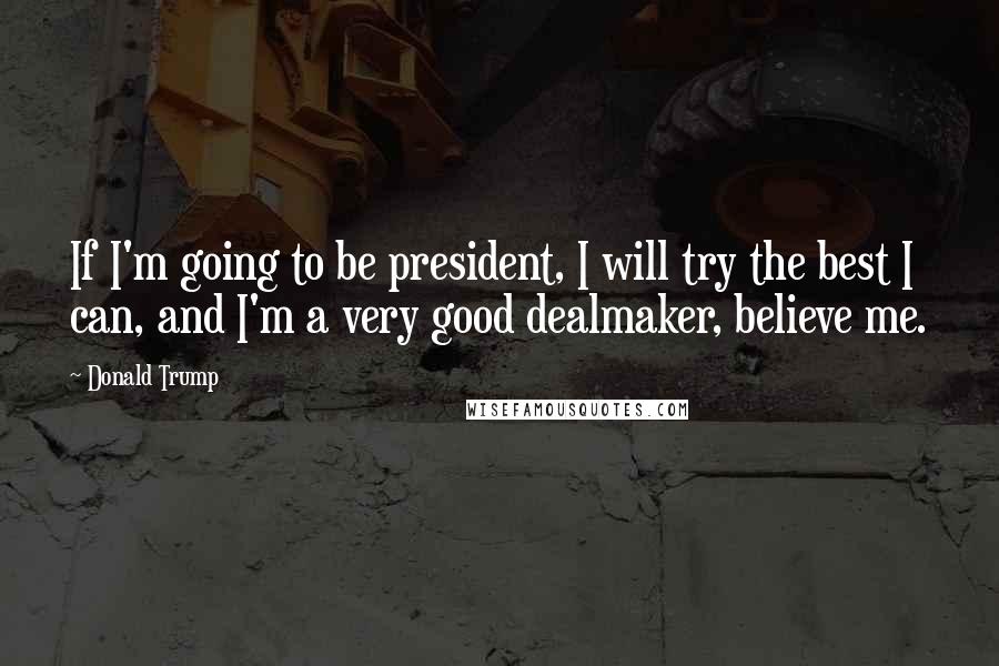 Donald Trump Quotes: If I'm going to be president, I will try the best I can, and I'm a very good dealmaker, believe me.