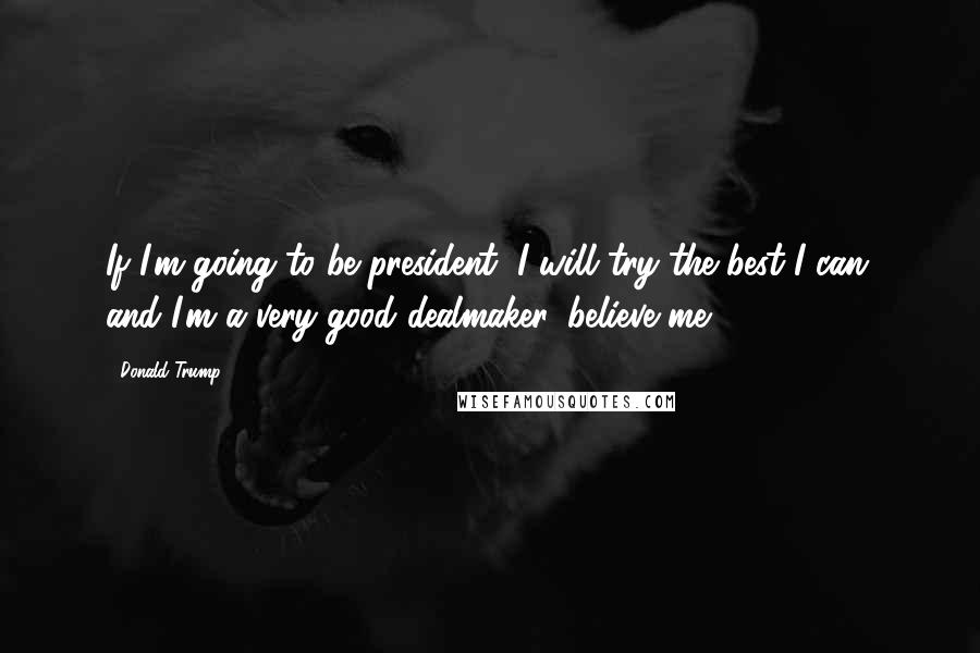 Donald Trump Quotes: If I'm going to be president, I will try the best I can, and I'm a very good dealmaker, believe me.