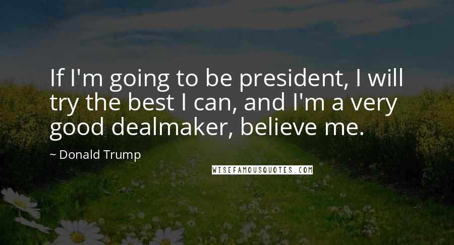 Donald Trump Quotes: If I'm going to be president, I will try the best I can, and I'm a very good dealmaker, believe me.