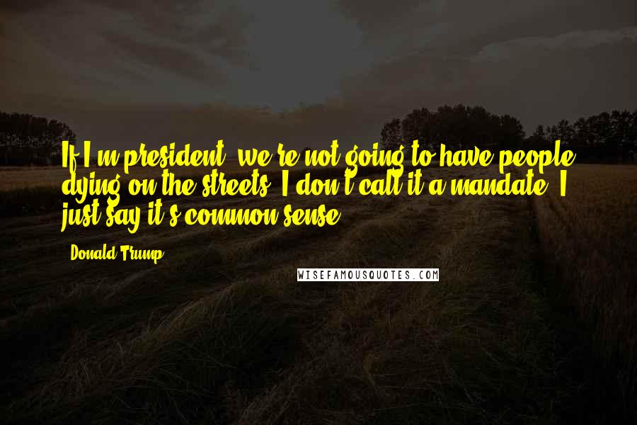 Donald Trump Quotes: If I'm president, we're not going to have people dying on the streets. I don't call it a mandate, I just say it's common sense.