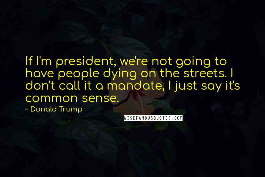 Donald Trump Quotes: If I'm president, we're not going to have people dying on the streets. I don't call it a mandate, I just say it's common sense.