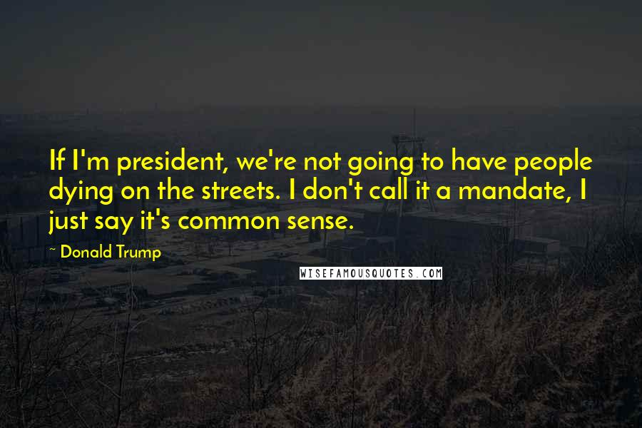 Donald Trump Quotes: If I'm president, we're not going to have people dying on the streets. I don't call it a mandate, I just say it's common sense.