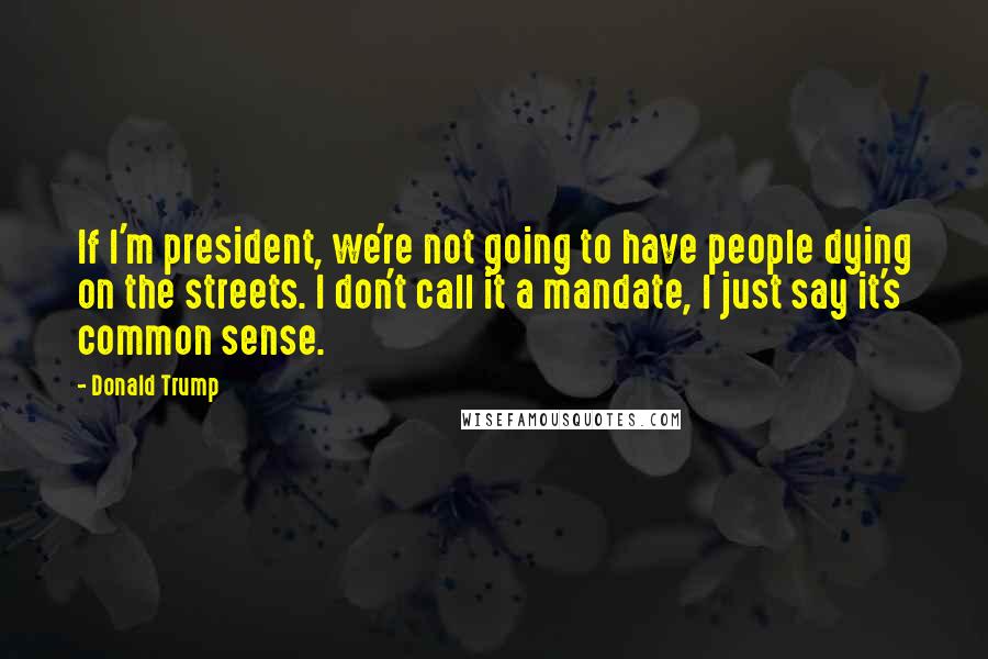 Donald Trump Quotes: If I'm president, we're not going to have people dying on the streets. I don't call it a mandate, I just say it's common sense.
