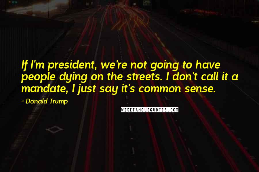 Donald Trump Quotes: If I'm president, we're not going to have people dying on the streets. I don't call it a mandate, I just say it's common sense.