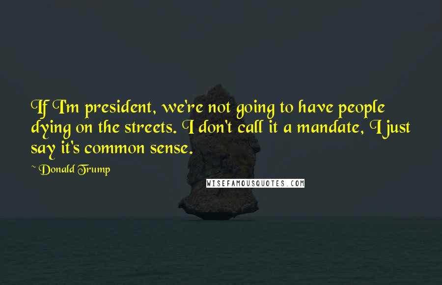 Donald Trump Quotes: If I'm president, we're not going to have people dying on the streets. I don't call it a mandate, I just say it's common sense.