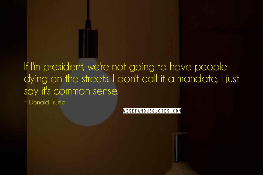 Donald Trump Quotes: If I'm president, we're not going to have people dying on the streets. I don't call it a mandate, I just say it's common sense.