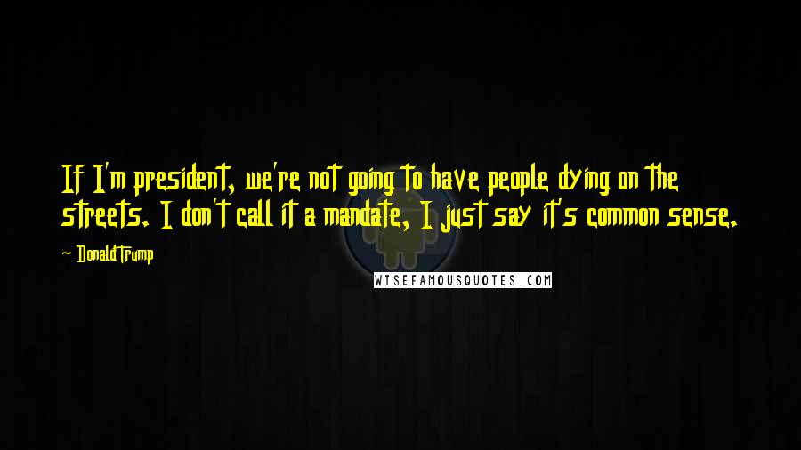 Donald Trump Quotes: If I'm president, we're not going to have people dying on the streets. I don't call it a mandate, I just say it's common sense.