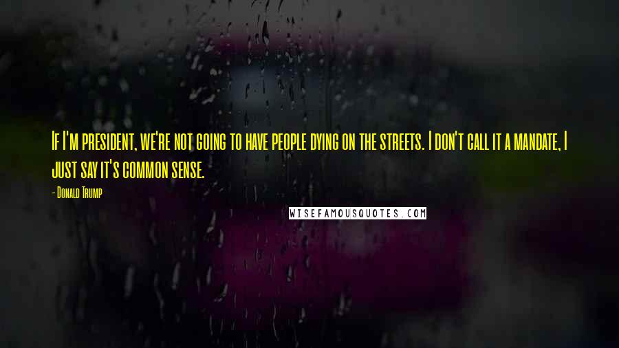 Donald Trump Quotes: If I'm president, we're not going to have people dying on the streets. I don't call it a mandate, I just say it's common sense.