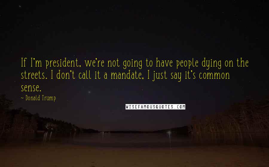 Donald Trump Quotes: If I'm president, we're not going to have people dying on the streets. I don't call it a mandate, I just say it's common sense.