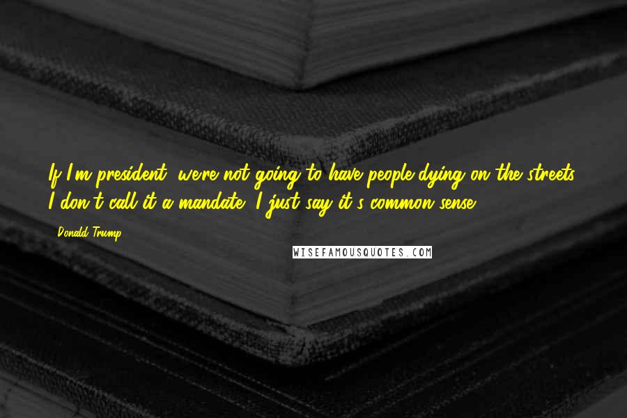 Donald Trump Quotes: If I'm president, we're not going to have people dying on the streets. I don't call it a mandate, I just say it's common sense.