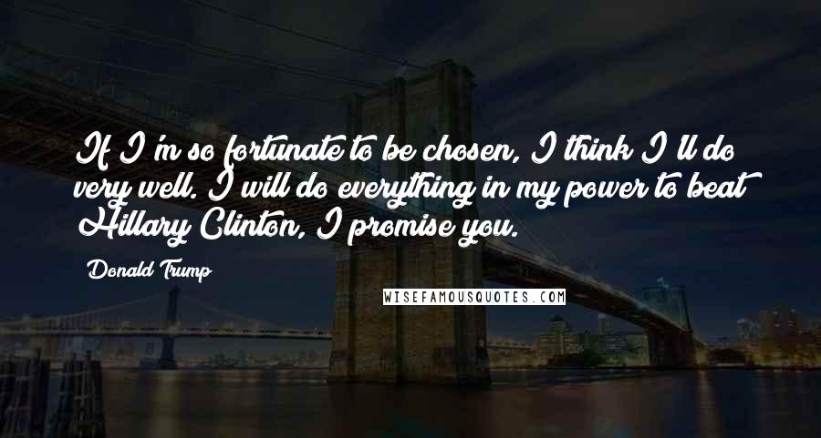 Donald Trump Quotes: If I'm so fortunate to be chosen, I think I'll do very well. I will do everything in my power to beat Hillary Clinton, I promise you.