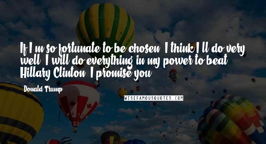 Donald Trump Quotes: If I'm so fortunate to be chosen, I think I'll do very well. I will do everything in my power to beat Hillary Clinton, I promise you.