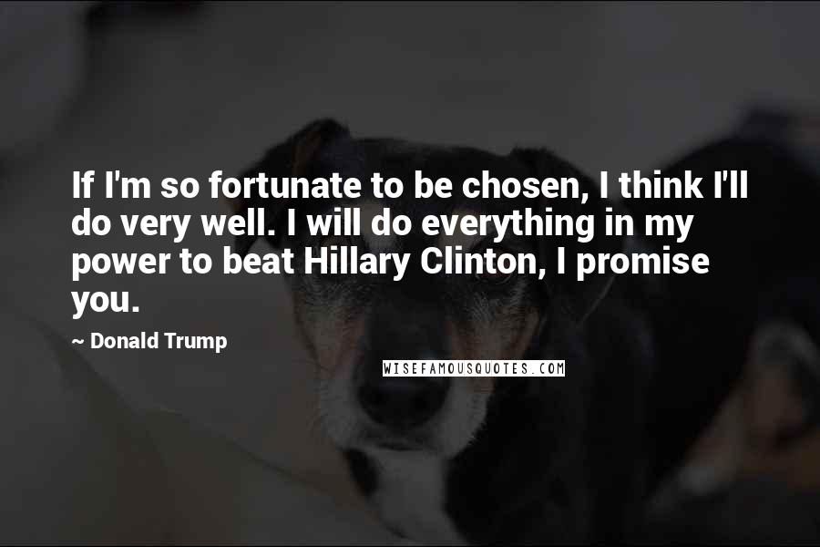 Donald Trump Quotes: If I'm so fortunate to be chosen, I think I'll do very well. I will do everything in my power to beat Hillary Clinton, I promise you.