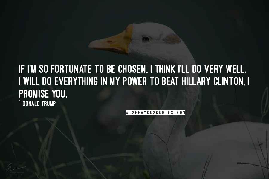 Donald Trump Quotes: If I'm so fortunate to be chosen, I think I'll do very well. I will do everything in my power to beat Hillary Clinton, I promise you.