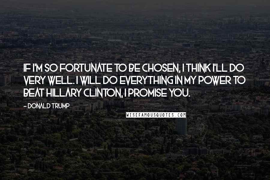 Donald Trump Quotes: If I'm so fortunate to be chosen, I think I'll do very well. I will do everything in my power to beat Hillary Clinton, I promise you.